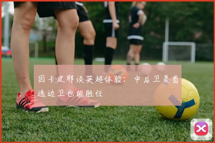 因卡皮耶谈英超体验：中后卫是首选边卫也能胜任