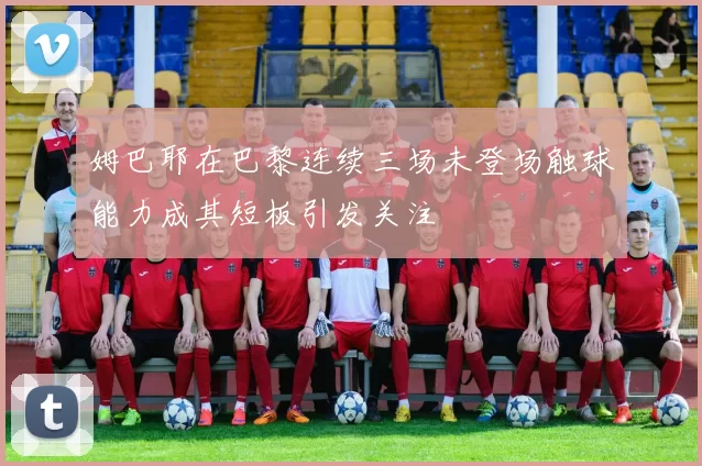 姆巴耶在巴黎连续三场未登场触球能力成其短板引发关注