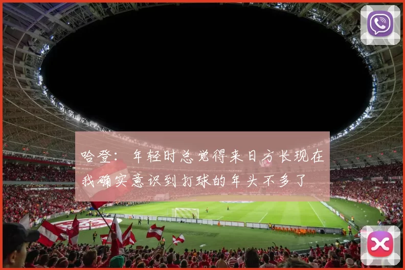 哈登：年轻时总觉得来日方长现在我确实意识到打球的年头不多了