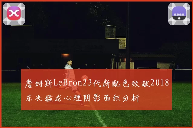 詹姆斯LeBron23代新配色致敬2018东决猛龙心理阴影面积分析