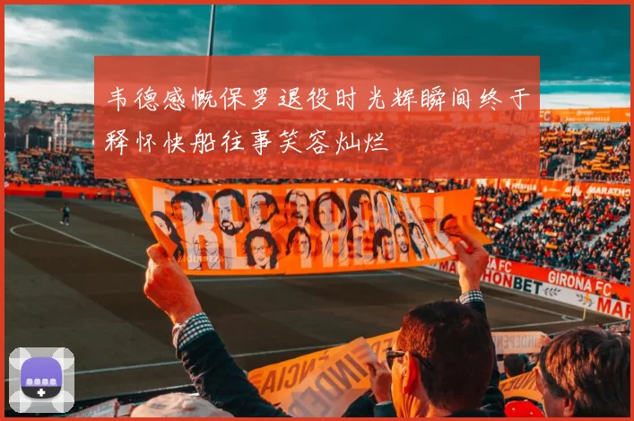 韦德感慨保罗退役时光辉瞬间终于释怀快船往事笑容灿烂
