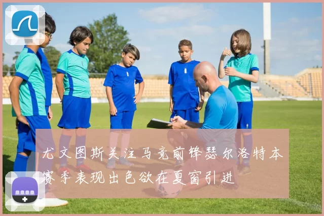 尤文图斯关注马竞前锋瑟尔洛特本赛季表现出色欲在夏窗引进