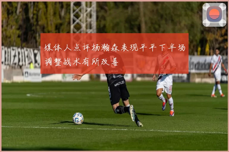 媒体人点评杨瀚森表现平平下半场调整战术有所改善