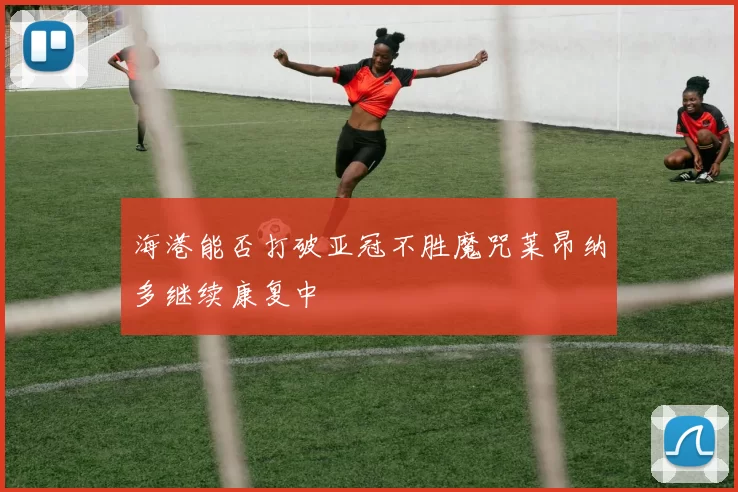 海港能否打破亚冠不胜魔咒莱昂纳多继续康复中