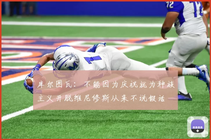 库尔图瓦：不能因为庆祝就为种族主义开脱维尼修斯从来不说假话