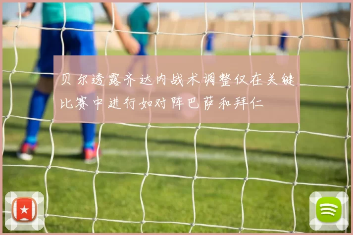 贝尔透露齐达内战术调整仅在关键比赛中进行如对阵巴萨和拜仁