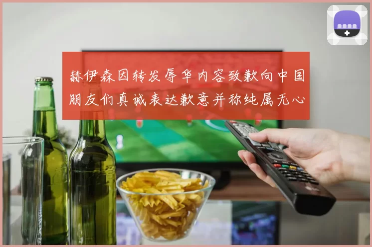 赫伊森因转发辱华内容致歉向中国朋友们真诚表达歉意并称纯属无心之过