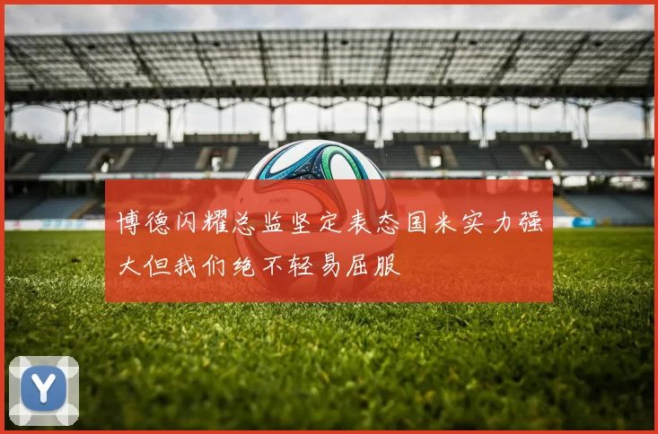 博德闪耀总监坚定表态国米实力强大但我们绝不轻易屈服